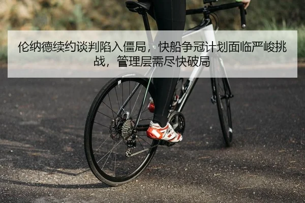 伦纳德续约谈判陷入僵局，快船争冠计划面临严峻挑战，管理层需尽快破局